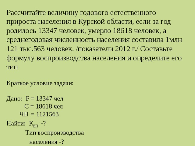 Рассчитайте величину годового естественного прироста населения в Курской области, если за год родилось 13347 человек, умерло 18618 человек, а среднегодовая численность населения составила 1млн 121 тыс.563 человек. /показатели 2012 г./ Составьте формулу воспроизводства населения и определите его тип Краткое условие задачи: Дано: Р = 13347 чел  С = 18618 чел  ЧН  = 1121563 Найти: К ЕП -?  Тип воспроизводства  населения -? 