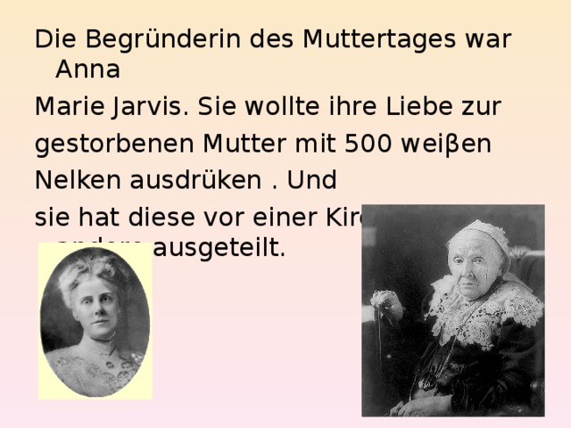 Die Begründerin des Muttertages war Anna Marie Jarvis. Sie wollte ihre Liebe zur gestorbenen Mutter mit 500 weiβen Nelken ausdrüken . Und sie hat diese vor einer Kirche an andere ausgeteilt. 