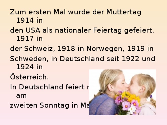 Zum ersten Mal wurde der Muttertag 1914 in den USA als nationaler Feiertag gefeiert. 1917 in der Schweiz, 1918 in Norwegen, 1919 in Schweden, in Deutschland seit 1922 und 1924 in Österreich. In Deutschland feiert man den Muttertag am zweiten Sonntag in Mai. 