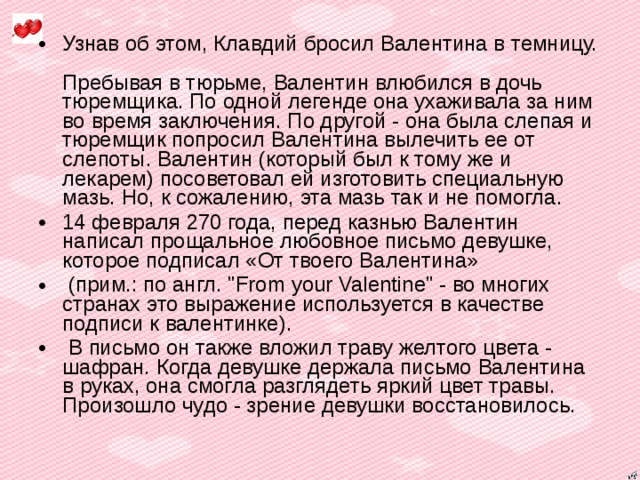 Узнав об этом, Клавдий бросил Валентина в темницу.  Пребывая в тюрьме, Валентин влюбился в дочь тюремщика. По одной легенде она ухаживала за ним во время заключения. По другой - она была слепая и тюремщик попросил Валентина вылечить ее от слепоты. Валентин (который был к тому же и лекарем) посоветовал ей изготовить специальную мазь. Но, к сожалению, эта мазь так и не помогла. 14 февраля 270 года, перед казнью Валентин написал прощальное любовное письмо девушке, которое подписал «От твоего Валентина»  (прим.: по англ. 