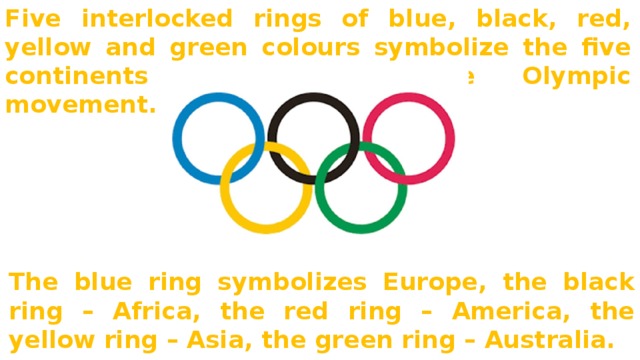 Five interlocked rings of blue, black, red, yellow and green colours symbolize the five continents united into the Olympic movement. The blue ring symbolizes Europe, the black ring – Africa, the red ring – America, the yellow ring – Asia, the green ring – Australia. 