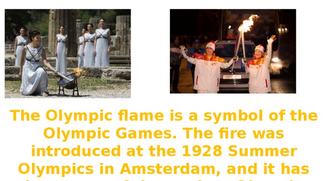 The Olympic flame is a symbol of the Olympic Games. The fire was introduced at the 1928 Summer Olympics in Amsterdam, and it has been part of the modern Olympic Games ever since. 