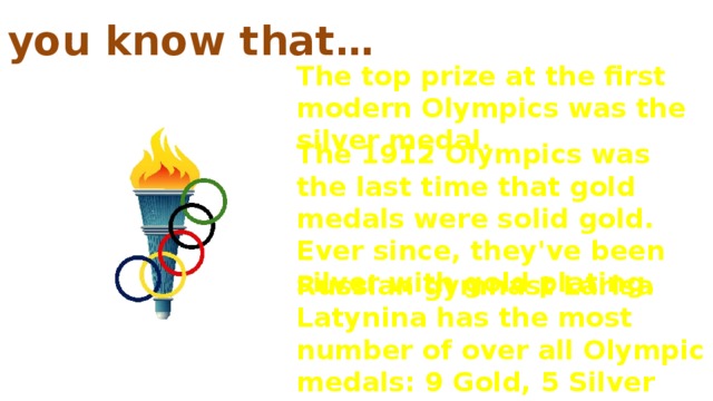 Do you know that… The top prize at the first modern Olympics was the silver medal. The 1912 Olympics was the last time that gold medals were solid gold. Ever since, they've been silver with gold plating. Russian gymnast Larisa Latynina has the most number of over all Olympic medals: 9 Gold, 5 Silver and 4 Bronze.  