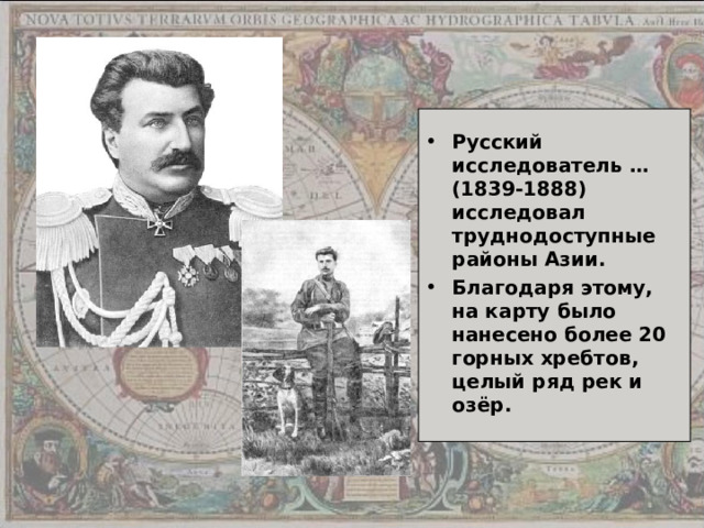 Русский исследователь … (1839-1888) исследовал труднодоступные районы Азии. Благодаря этому, на карту было нанесено более 20 горных хребтов, целый ряд рек и озёр. 