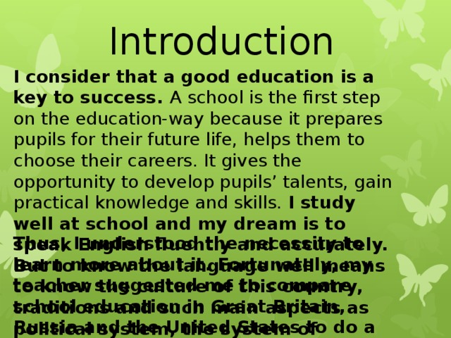 Introduction I consider that a good education is a key to success. A school is the first step on the education-way because it prepares pupils for their future life, helps them to choose their careers. It gives the opportunity to develop pupils’ talents, gain practical knowledge and skills. I study well at school and my dream is to speak English fluently and accurately. But to know the language well means to know the culture of this country, traditions and such main aspects as political system, the system of education and economy. Thus, I understood the necessity to learn more about it. Fortunately, my teacher suggested me to compare school education in Great Britain, Russia and the United States to do a research work. 