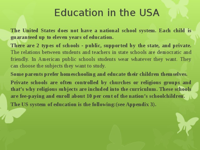 Education in the USA   The United States does not have a national school system. Each child is guaranteed up to eleven years of education. There are 2 types of schools - public, supported by the state, and private. The relations between students and teachers in state schools are democratic and friendly. In American public schools students wear whatever they want. They can choose the subjects they want to study. Some parents prefer homeschooling and educate their children themselves. Private schools are often controlled by churches or religious groups and that’s why religious subjects are included into the curriculum. These schools are fee-paying and enroll about 10 per cent of the nation’s schoolchildren. The US system of education is the following:(see Appendix 3). 