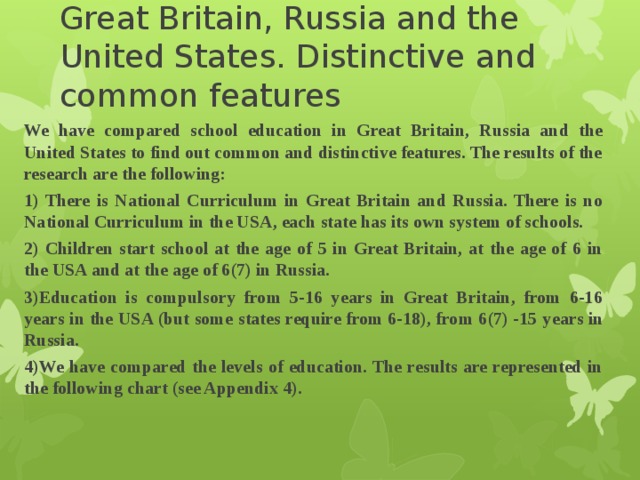 Comparison of education in Great Britain, Russia and the United States. Distinctive and common features   We have compared school education in Great Britain, Russia and the United States to find out common and distinctive features. The results of the research are the following: 1) There is National Curriculum in Great Britain and Russia. There is no National Curriculum in the USA, each state has its own system of schools. 2) Children start school at the age of 5 in Great Britain, at the age of 6 in the USA and at the age of 6(7) in Russia. 3)Education is compulsory from 5-16 years in Great Britain, from 6-16 years in the USA (but some states require from 6-18), from 6(7) -15  years in Russia. 4)We have compared the levels of education. The results are represented in the following chart (see Appendix 4). 