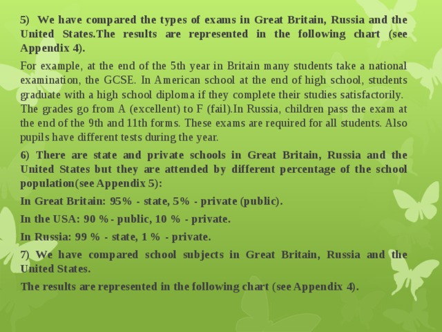 5) We have compared the types of exams in Great Britain, Russia and the United States.The results are represented in the following chart (see Appendix 4). For example, at the end of the 5th year in Britain many students take a national examination, the GCSE. In American school at the end of high school, students graduate with a high school diploma if they complete their studies satisfactorily. The grades go from A (excellent) to F (fail).In Russia, children pass the exam at the end of the 9th and 11th forms. These exams are required for all students. Also pupils have different tests during the year. 6) There are state and private schools in Great Britain, Russia and the United States but they are attended by different percentage of the school population(see Appendix 5): In Great Britain: 95% - state, 5% - private (public). In the USA: 90 %- public, 10 % - private. In Russia: 99 % - state, 1 % - private. 7) We have compared school subjects in Great Britain, Russia and the United States. The results are represented in the following chart (see Appendix 4). 
