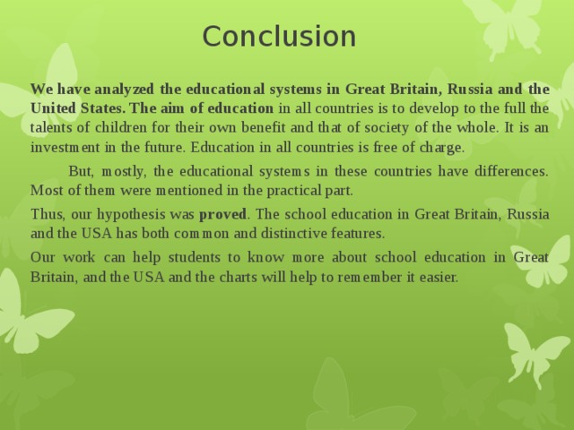 Conclusion We have analyzed the educational systems in Great Britain, Russia and the United States. The aim of education in all countries is to develop to the full the talents of children for their own benefit and that of society of the whole. It is an investment in the future. Education in all countries is free of charge.  But, mostly, the educational systems in these countries have differences. Most of them were mentioned in the practical part. Thus, our hypothesis was proved . The school education in Great Britain, Russia and the USA has both common and distinctive features. Our work can help students to know more about school education in Great Britain, and the USA and the charts will help to remember it easier. 