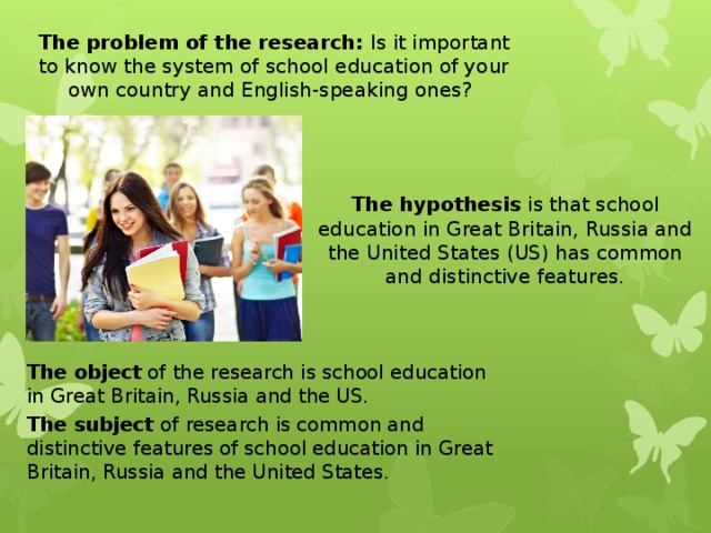 The problem of the research: Is it important to know  the system of school education of your own country and English-speaking ones?  The hypothesis is that school education in Great Britain, Russia and the United States (US) has common and distinctive features. The object of the research is school education in Great Britain, Russia and the US. The subject of research is common and distinctive features of school education in Great Britain, Russia and the United States. 