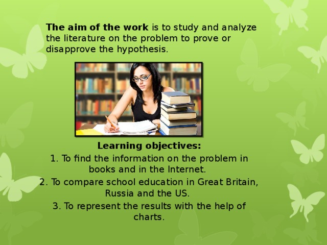 The aim of the work is to study and analyze the literature on the problem to prove or disapprove the hypothesis.  Learning objectives: 1. To find the information on the problem in books and in the Internet.  2. To compare school education in Great Britain, Russia and the US.  3. To represent the results with the help of charts. 