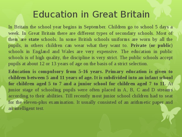 Education in Great Britain In Britain the school year begins in September. Children go to school 5 days a week. In Great Britain there are different types of secondary schools. Most of them are state schools. In some British schools uniforms are worn by all the pupils, in others children can wear what they want to. Private (or public) schools in England and Wales are very expensive. The education in public schools is of high quality, the discipline is very strict. The public schools accept pupils at about 12 or 13 years of age on the basis of a strict selection. Education is compulsory from 5-16 years. Primary education is given to children between 5 and 11 years of age. It is subdivided into an infant school for children aged 5 to 7 and a junior school  for children aged 7 to 11. At junior stage of schooling pupils were often placed in A, B, C and D streams according to their abilities. Till recently most junior school children had to seat for the eleven-plus examination. It usually consisted of an arithmetic paper and an intelligent test. 