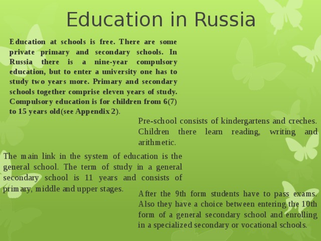 Education in Russia Education at schools is free. There are some private primary and secondary schools. In Russia there is a nine-year compulsory education, but to enter a university one has to study two years more. Primary and secondary schools together comprise eleven years of study. Compulsory education is for children from 6(7) to 15 years old(see Appendix 2) . Pre-school consists of kindergartens and creches. Children there learn reading, writing and arithmetic. The main link in the system of education is the general school. The term of study in a general secondary school is 11 years and consists of primary, middle and upper stages. After the 9th form students have to pass exams. Also they have a choice between entering the 10th form of a general secondary school and enrolling in a specialized secondary or vocational schools. 