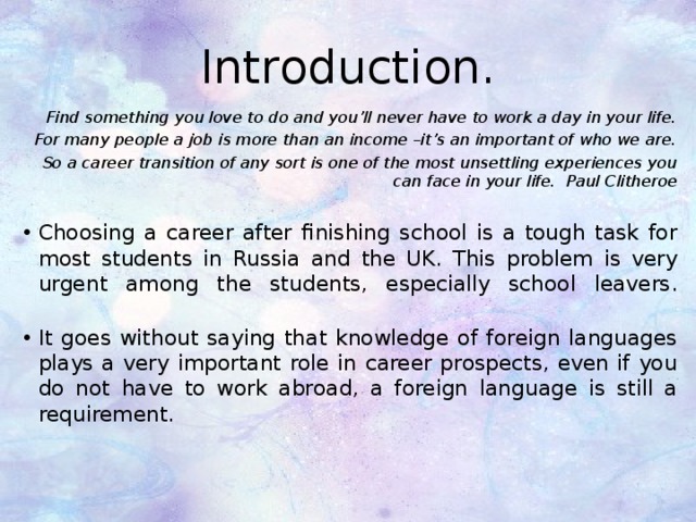 Introduction. Find something you love to do and you’ll never have to work a day in your life. For many people a job is more than an income –it’s an important of who we are. So a career transition of any sort is one of the most unsettling experiences you can face in your life. Paul Clitheroe Choosing a career after finishing school is a tough task for most students in Russia and the UK. This problem is very urgent among the students, especially school leavers.   It goes without saying that knowledge of foreign languages plays a very important role in career prospects, even if you do not have to work abroad, a foreign language is still a requirement.    