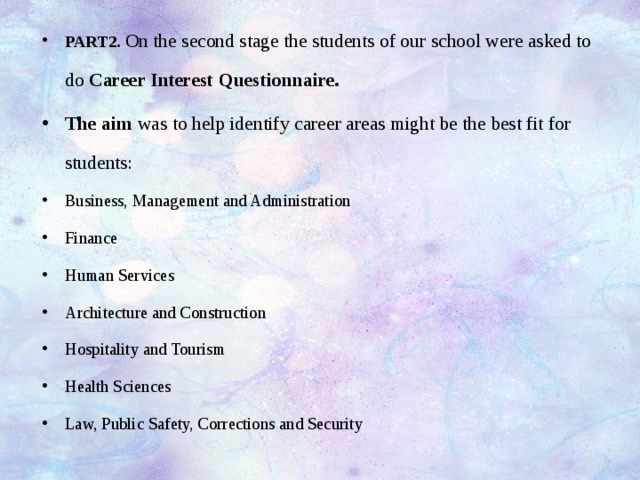 PART2. On the second stage the students of our school were asked to do Career Interest Questionnaire. The aim was to help identify career areas might be the best fit for students: Business, Management and Administration Finance Human Services Architecture and Construction Hospitality and Tourism Health Sciences Law, Public Safety, Corrections and Security 
