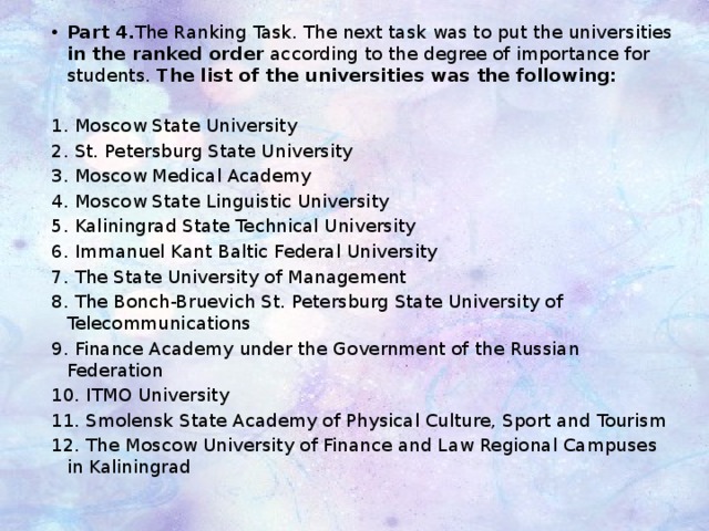 Part 4. The Ranking Task. The next task was to put the universities in the ranked order according to the degree of importance for students. The list of the universities was the following: 1. Moscow State University 2. St. Petersburg State University 3. Moscow Medical Academy 4. Moscow State Linguistic University 5. Kaliningrad State Technical University 6. Immanuel Kant Baltic Federal University  7. The State University of Management 8. The Bonch-Bruevich St. Petersburg State University of Telecommunications  9. Finance Academy under the Government of the Russian Federation 10. ITMO University 11. Smolensk State Academy of Physical Culture, Sport and Tourism 12. The Moscow University of Finance and Law Regional Campuses in Kaliningrad 