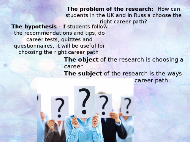 The problem of the research: How can students in the UK and in Russia choose the right career path? The hypothesis - if students follow the recommendations and tips, do career tests, quizzes and questionnaires, it will be useful for choosing the right career path The object of the research is choosing a career. The subject of the research is the ways how to find a rewarding career path. 