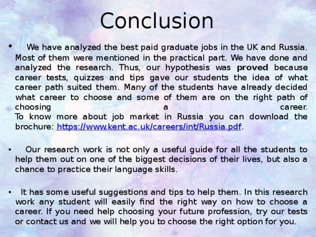 Conclusion  We have analyzed the best paid graduate jobs in the UK and Russia. Most of them were mentioned in the practical part. We have done and analyzed the research. Thus, our hypothesis was proved because career tests, quizzes and tips gave our students the idea of what career path suited them. Many of the students have already decided what career to choose and some of them are on the right path of choosing a career.  To know more about job market in Russia you can download the brochure:  https://www.kent.ac.uk/careers/int/Russia.pdf .  Our research work is not only a useful guide for all the students to help them out on one of the biggest decisions of their lives, but also a chance to practice their language skills.  It has some useful suggestions and tips to help them. In this research work any student will easily find the right way on how to choose a career. If you need help choosing your future profession, try our tests or contact us and we will help you to choose the right option for you.  