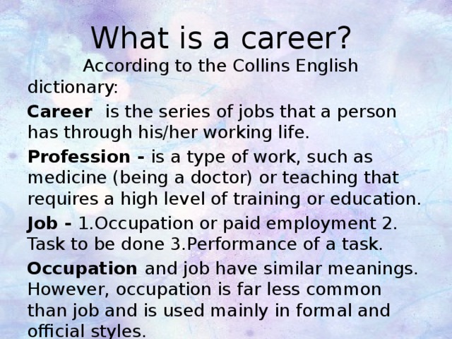 What is a career?  According to the Collins English dictionary: Career is the series of jobs that a person has through his/her working life. Profession - is a type of work, such as medicine (being a doctor) or teaching that requires a high level of training or education. Job - 1.Occupation or paid employment 2. Task to be done 3.Performance of a task. Occupation and job have similar meanings. However, occupation is far less common than job and is used mainly in formal and official styles. 