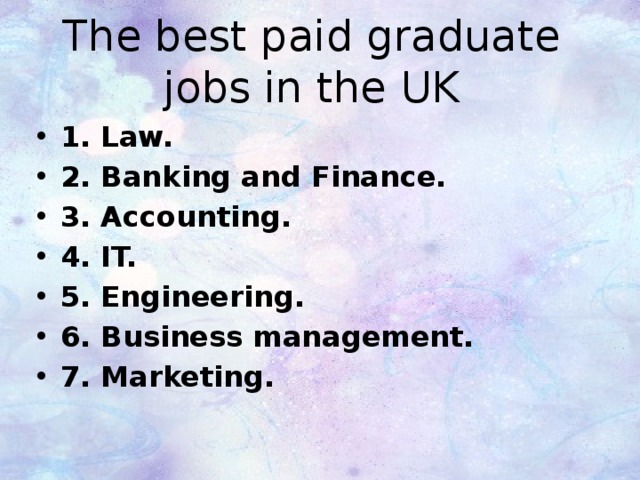 The best paid graduate jobs in the UK 1. Law. 2. Banking and Finance. 3. Accounting. 4. IT.  5. Engineering. 6. Business management. 7. Marketing. 