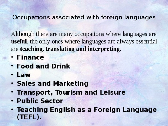 Occupations associated with foreign languages   Although there are many occupations where languages are useful , the only ones where languages are always essential are teaching, translating and interpreting . Finance Food and Drink  Law  Sales and Marketing  Transport, Tourism and Leisure  Public Sector  Teaching English as a Foreign Language (TEFL). 