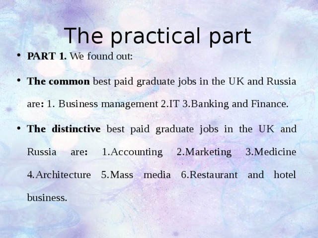 The practical part PART 1. We found out: The common best paid graduate jobs in the UK and Russia are : 1. Business management 2.IT 3.Banking and Finance. The distinctive best paid graduate jobs in the UK and Russia are : 1.Accounting 2.Marketing 3.Medicine 4.Architecture 5.Mass media 6.Restaurant and hotel business. 