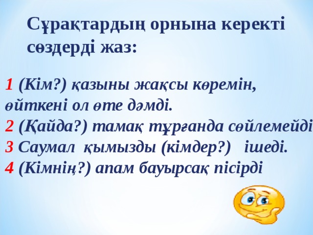 Сұрақтардың орнына керекті сөздерді жаз: 1 (Кім?) қазыны жақсы көремін, өйткені ол өте дәмді. 2 (Қайда?) тамақ тұрғанда сөйлемейді. 3 Саумал қымызды (кімдер?) ішеді. 4 (Кімнің?) апам бауырсақ пісірді 