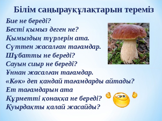 Білім саңырауқұлақтарын тереміз Бие не береді? Бесті қымыз деген не? Қымыздың түрлерін ата. Сүттен жасалған тағамдар. Шұбатты не береді? Сауын сиыр не береді? Ұннан жасалған тағамдар. «Көк» деп қандай тағамдарды айтады? Ет тағамдарын ата Құрметті қонаққа не береді? Қуырдақты қалай жасайды?  