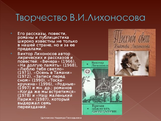 Его рассказы, повести, романы и публицистика широко известны не только в нашей стране, но и за ее пределами. Виктор Лихоносов автор лирических и рассказов и повестей: «Вечера» (1966), «На долгую память» (1968), «Люблю тебя светло» (1971), «Осень в Тамани» (1972), «Записи перед сном» (1990), «Тоска-кручина» (1996), «Родные» (1997) и мн. др.; романов «Когда же мы встретимся» (1978) и «Наш маленький Париж» (1987), который выдержал семь переизданий. Цыплакова Надежда Геннадьевна 