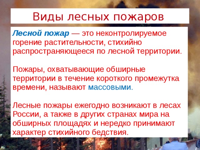 Виды лесных пожаров  Лесной пожар  — это неконтролируемое горение растительности, стихийно распространяющееся по лесной территории. Пожары, охватывающие обширные территории в течение короткого промежутка времени, называют массовыми. Лесные пожары ежегодно возникают в лесах России, а также в других странах мира на обширных площадях и нередко принимают характер стихийного бедствия. 