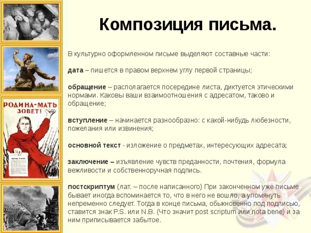 Композиция письма. В культурно оформленном письме выделяют составные части: дата – пишется в правом верхнем углу первой страницы; обращение – располагается посередине листа, диктуется этическими нормами. Каковы ваши взаимоотношения с адресатом, таково и обращение;  вступление – начинается разнообразно: с какой-нибудь любезности, пожелания или извинения; основной текст - изложение о предметах, интересующих адресата; заключение – изъявление чувств преданности, почтения, формула вежливости и собственноручная подпись.  постскриптум (лат. – после написанного) При законченном уже письме бывает иногда вспоминается то, что в него не вошло, а упомянуть непременно следует. Тогда в конце письма, обыкновенно под подписью, ставится знак P.S. или N.B. (Что значит post scriptum или nota bene) и за ним приписывается забытое. 