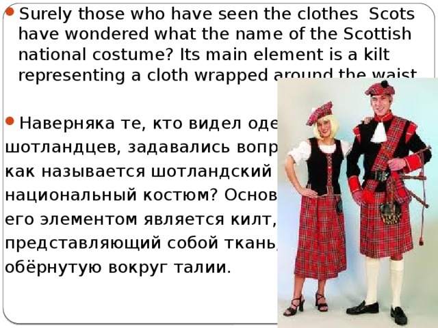 Surely those who have seen the clothes Scots have wondered what the name of the Scottish national costume? Its main element is a kilt representing a cloth wrapped around the waist. Наверняка те, кто видел одежду шотландцев, задавались вопросом, как называется шотландский национальный костюм? Основным его элементом является килт, представляющий собой ткань, обёрнутую вокруг талии. 