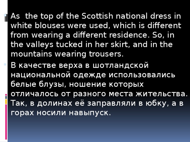 As the top of the Scottish national dress in white blouses were used, which is different from wearing a different residence. So, in the valleys tucked in her skirt, and in the mountains wearing trousers. В качестве верха в шотландской национальной одежде использовались белые блузы, ношение которых отличалось от разного места жительства. Так, в долинах её заправляли в юбку, а в горах носили навыпуск. 