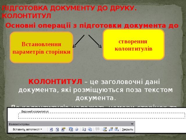 ПІДГОТОВКА ДОКУМЕНТУ ДО ДРУКУ. КОЛОНТИТУЛ Основні операції з підготовки документа до друку     КОЛОНТИТУЛ – це заголовочні дані документа, які розміщуються поза текстом документа.  До колонтитулів належать номери сторінок та будь-який інший текст або малюнок. створення колонтитулів Встановлення  параметрів сторінки 