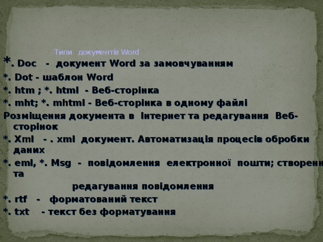    Типи документів Word * . Doс - документ Word за замовчуванням *. Dot - шаблон Word *. htm ; *. html - Bеб-сторінка *. mht; *. mhtml - Веб-сторінка в одному файлі Розміщення документа в Інтернет та редагування Веб-сторінок *. Xml - . xml документ. Автоматизація процесів обробки даних *. eml, *. Msg - повідомлення електронної пошти; створення та  редагування повідомлення *. rtf - форматований текст *. txt - текст без форматування  