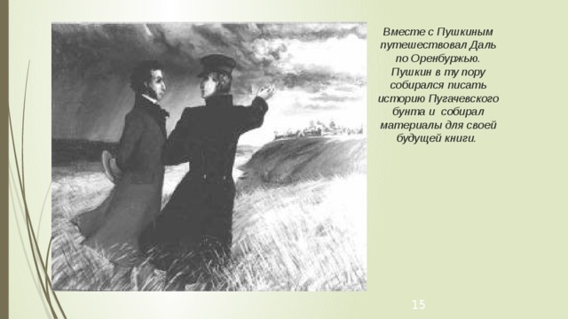 Вместе с Пушкиным путешествовал Даль по Оренбуржью. Пушкин в ту пору собирался писать историю Пугачевского бунта и собирал материалы для своей будущей книги. Даль и Пушкин   