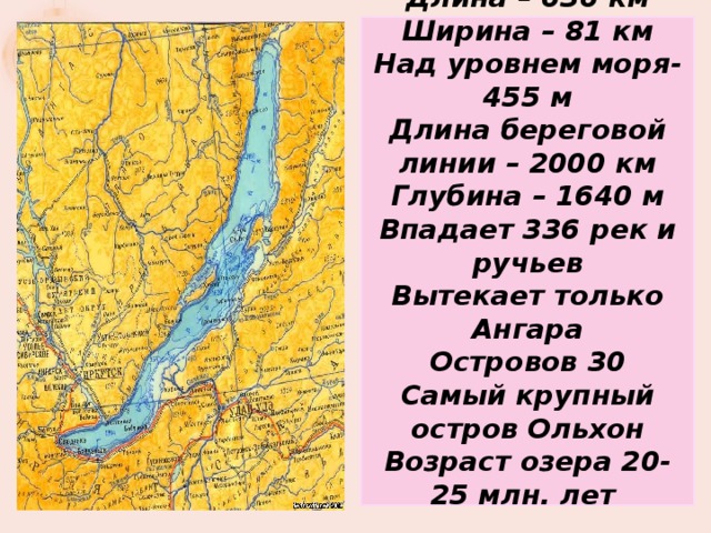 Длина – 636 км Ширина – 81 км Над уровнем моря- 455 м Длина береговой линии – 2000 км Глубина – 1640 м Впадает 336 рек и ручьев Вытекает только Ангара Островов 30 Самый крупный остров Ольхон Возраст озера 20-25 млн. лет   