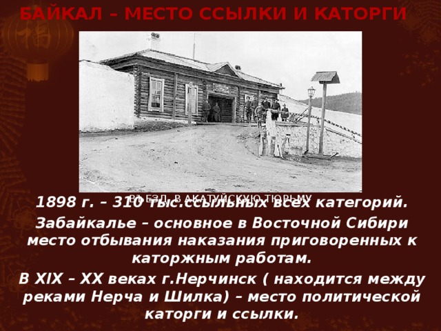 БАЙКАЛ – место ссылки и каторги В ъезд в Акатуйскую тюрьму 1898 г. – 310 тыс.ссыльных всех категорий. Забайкалье – основное в Восточной Сибири место отбывания наказания приговоренных к каторжным работам. В XIX – XX веках г.Нерчинск ( находится между реками Нерча и Шилка) – место политической каторги и ссылки. 