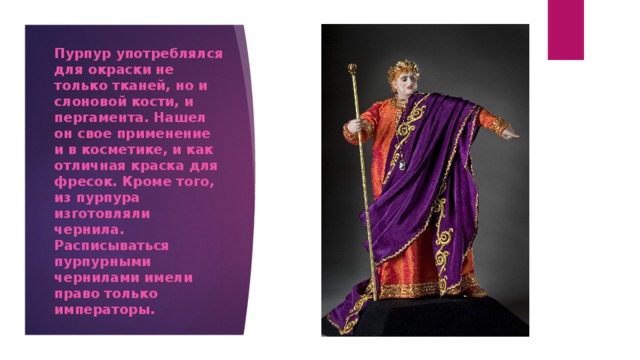 Пурпур употреблялся для окраски не только тканей, но и слоновой кости, и пергамента. Нашел он свое применение и в косметике, и как отличная краска для фресок. Кроме того, из пурпура изготовляли чернила. Расписываться пурпурными чернилами имели право только императоры. 