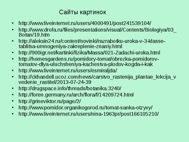 Сайты картинок  http://www.liveinternet.ru/users/4000491/post241539104/ http://www.drofa.ru/files/presentations/visual/Contents/Biologiya/03_Botan/19.htm http://aleksin24.ru/content/novinki/razrabotku-uroka-v-3-klasse-tablitsa-umnogeniya-zakreplenie-znaniy.html http://900igr.net/kartinki/fizika/Massa/021-Zadachi-uroka.html http://homesgardens.ru/pomidory-tomat/obrezka-pomidorov-tomatov-dlya-uluchsheniya-kachestva-plodov-kogda-i-kak http://www.liveinternet.ru/users/esmiraljda/ http://ckhandell.ucoz.com/news/carstvo_rastenija_plantae_lekcija_vvedenie_rastitel/2013-07-24-39 http://drugspace.info/threads/botanika.3240/ http://foren.germany.ru/arch/flora/f/14209724.html http://grineviktor.ru/page/2/ http://www.pomidor.organikogorod.ru/tomat-sanka-otzyvy/ http://www.liveinternet.ru/users/nina-1963pr/post166105210/      