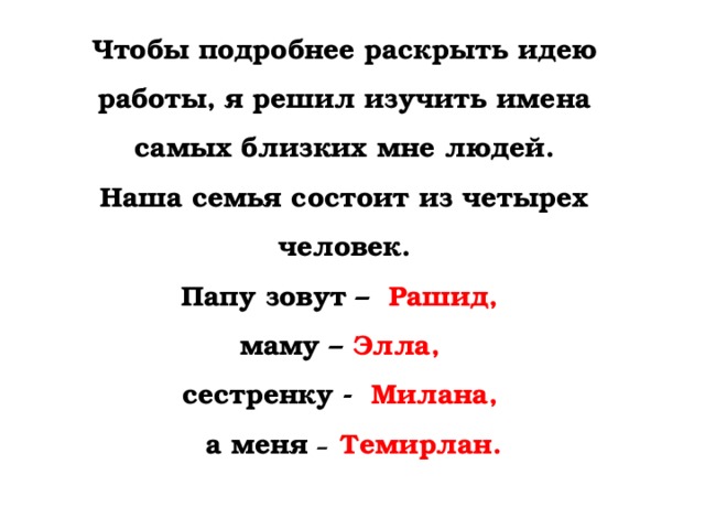 Чтобы подробнее раскрыть идею работы, я решил изучить имена самых близких мне людей. Наша семья состоит из четырех человек. Папу зовут –  Рашид, маму – Элла,  сестренку - Милана,  а меня –  Темирлан. 