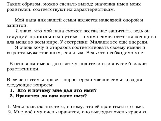 Таким образом, можно сделать вывод: значения имен моих родителей, соответствуют их характеристикам.  Мой папа для нашей семьи является надежной опорой и защитой.  Я знаю, что мой папа сможет всегда нас защитить, ведь он «идущий правильным путем» , а мама самая светлая женщина для меня во всем мире. У сестренки Миланы все ещё впереди.  Я очень хочу и стараюсь соответствовать своему имени и вырасти мужественным, сильным. Ведь это необходимо мне.  В основном имена дают детям родители или другие близкие родственники. В связи с этим я провел опрос среди членов семьи и задал следующие вопросы:  1. Кто и почему мне дал это имя?  2. Нравится ли вам ваше имя? 1. Меня назвала так тетя, потому, что её нравиться это имя.  2. Мне моё имя очень нравится, оно выглядит очень красиво. 