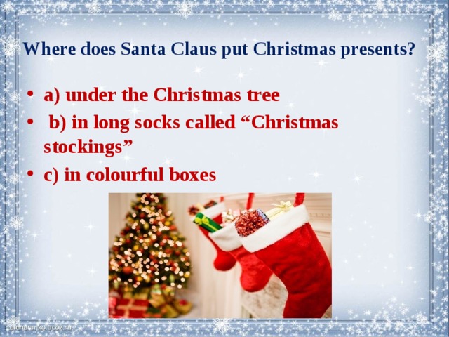  Where does Santa Claus put Christmas presents?   a) under the Christmas tree  b) in long socks called “Christmas stockings” c) in colourful boxes 