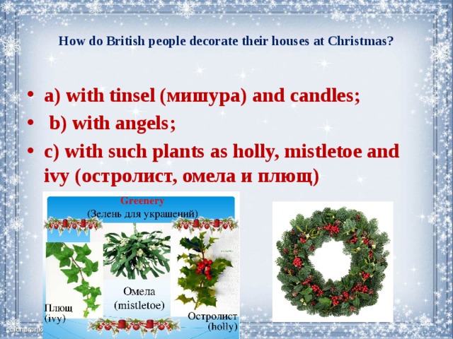  How do British people decorate their houses at Christmas?   a) with tinsel (мишура) and candles;  b) with angels; c) with such plants as holly, mistletoe and ivy (остролист, омела и плющ) 