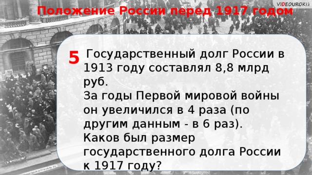 Положение России перед 1917 годом  Государственный долг России в 1913 году составлял 8,8 млрд руб. 5 За годы Первой мировой войны он увеличился в 4 раза (по другим данным - в 6 раз). Каков был размер государственного долга России к 1917 году?  
