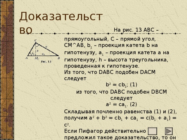 Доказательство                           На рис. 13 ABC – прямоугольный, C – прямой угол, CM^AB, b 1 – проекция катета b на гипотенузу, a 1 – проекция катета a на гипотенузу, h – высота треугольника, проведенная к гипотенузе. Из того, что DABC подобен DACM следует b 2 = cb 1 ; (1) из того, что DABC подобен DBCM следует a 2 = ca 1 . (2) Складывая почленно равенства (1) и (2), получим a 2 + b 2 = cb 1 + ca 1 = c(b 1 + a 1 ) = c 2 . Если Пифагор действительно предложил такое доказательство, то он был знаком и с целым рядом важных геометрических теорем, которые современные историки математики обычно приписывают  Евклиду. 