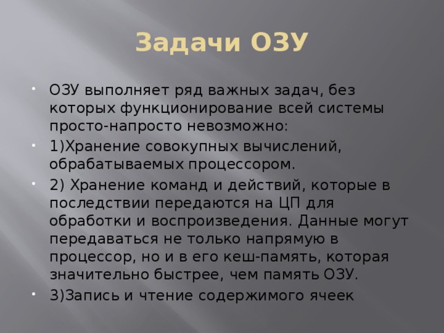 Задачи ОЗУ ОЗУ выполняет ряд важных задач, без которых функционирование всей системы просто-напросто невозможно: 1)Хранение совокупных вычислений, обрабатываемых процессором. 2) Хранение команд и действий, которые в последствии передаются на ЦП для обработки и воспроизведения. Данные могут передаваться не только напрямую в процессор, но и в его кеш-память, которая значительно быстрее, чем память ОЗУ. 3)Запись и чтение содержимого ячеек 