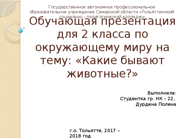 Государственное автономное профессиональное образовательное учреждение Самарской области «Тольяттинский социально – педагогический колледж» Обучающая презентация для 2 класса по окружающему миру на тему: «Какие бывают животные?» Выполнила: Студентка гр. НК – 22,  Дурдина Полина г.о. Тольятти, 2017 – 2018 год 