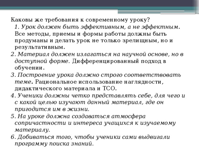 Каковы же требования к современному уроку?  1. Урок должен быть эффективным, а не эффектным . Все методы, приемы и формы работы должны быть продуманы и делать урок не только зрелищным, но и результативным. 2. Материал должен излагаться на научной основе, но в доступной форме.  Дифференцированный подход в обучении. 3. Построение урока должно строго соответствовать теме .  Рациональное использование наглядности, дидактического материала и ТСО. 4. Ученики должны четко представлять себе, для чего и с какой целью изучают данный материал, где он пригодится им в жизни. 5. На уроке должна создаваться атмосфера сопричастности и интереса учащихся к изучаемому материалу. 6. Добиваться того, чтобы ученики сами выдвигали программу поиска знаний.