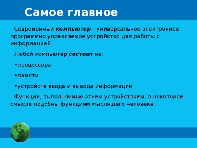 Самое главное Современный компьютер - универсальное электронное программно управляемое устройство для работы с информацией. Любой компьютер состоит из: процессора памяти устройств ввода и вывода информации. Функции, выполняемые этими устройствами, в некотором смысле подобны функциям мыслящего человека. 